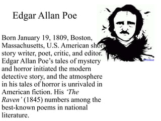 Edgar Allan Poe
Born January 19, 1809, Boston,
Massachusetts, U.S. American short-
story writer, poet, critic, and editor.
Edgar Allan Poe’s tales of mystery
and horror initiated the modern
detective story, and the atmosphere
in his tales of horror is unrivaled in
American fiction. His ‘The
Raven’ (1845) numbers among the
best-known poems in national
literature.
 