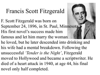 Francis Scott Fitzgerald
F. Scott Fitzgerald was born on
September 24, 1896, in St. Paul, Minnesota.
His first novel’s success made him
famous and let him marry the woman
he loved, but he later descended into drinking and
his wife had a mental breakdown. Following the
unsuccessful ‘Tender is the Night’, Fitzgerald
moved to Hollywood and became a scriptwriter. He
died of a heart attack in 1940, at age 44, his final
novel only half completed.
 