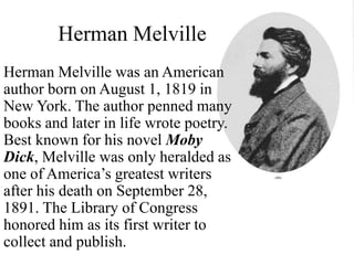 Herman Melville
Herman Melville was an American
author born on August 1, 1819 in
New York. The author penned many
books and later in life wrote poetry.
Best known for his novel Moby
Dick, Melville was only heralded as
one of America’s greatest writers
after his death on September 28,
1891. The Library of Congress
honored him as its first writer to
collect and publish.
 