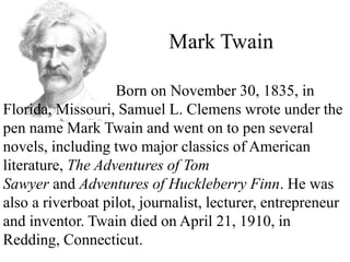 Mark Twain
Born on November 30, 1835, in
Florida, Missouri, Samuel L. Clemens wrote under the
pen name Mark Twain and went on to pen several
novels, including two major classics of American
literature, The Adventures of Tom
Sawyer and Adventures of Huckleberry Finn. He was
also a riverboat pilot, journalist, lecturer, entrepreneur
and inventor. Twain died on April 21, 1910, in
Redding, Connecticut.
 