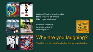 Why are you laughing?
“No idea is a bad idea” and other tips for team building
Adrienne Frank, managing editor
Maria Jackson, art director
Mike Unger, staff writer
American magazine
American University
Washington, DC
 