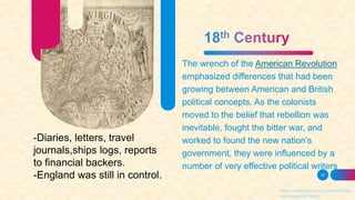 The wrench of the American Revolution
emphasized differences that had been
growing between American and British
political concepts. As the colonists
moved to the belief that rebellion was
inevitable, fought the bitter war, and
worked to found the new nation’s
government, they were influenced by a
number of very effective political writers
12
https://www.britannica.com/art/Ameri
can-literature/Poetry
-Diaries, letters, travel
journals,ships logs, reports
to financial backers.
-England was still in control.
 