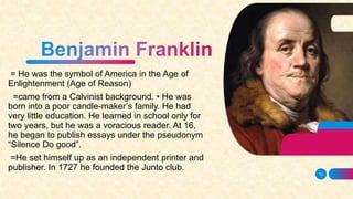 = He was the symbol of America in the Age of
Enlightenment (Age of Reason)
=came from a Calvinist background. • He was
born into a poor candle-maker’s family. He had
very little education. He learned in school only for
two years, but he was a voracious reader. At 16,
he began to publish essays under the pseudonym
“Silence Do good”.
=He set himself up as an independent printer and
publisher. In 1727 he founded the Junto club.
13
 