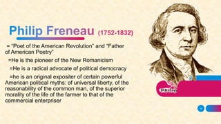 = “Poet of the American Revolution” and “Father
of American Poetry”
=He is the pioneer of the New Romanicism
=He is a radical advocate of political democracy
=he is an original expositer of certain powerful
American political myths: of universal liberty, of the
reasonability of the common man, of the superior
morality of the life of the farmer to that of the
commercial enterpriser
16
 