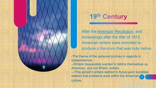 After the American Revolution, and
increasingly after the War of 1812,
American writers were exhorted to
produce a literature that was truly native.
19
https://www.britannica.com/art/Ameri
can-literature/Poetry
-The theme of the personal journey in regards to
independence.
--Writers desperately wanted to define themselves as
American, and not British, writers
---This period's writers wished to focus upon societies
realism that problems exist within the American
culture.
 
