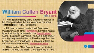 = A New Englander by birth, attracted attention in
his 23rd year when the first version of his poem
“Thanatopsis” (1817) appeared.
= Still later, however, under the influence of
Wordsworth and other Romantics, he wrote nature
lyrics that vividly represented the New England
scene. Turning to journalism, he had a long career
as a fighting liberal editor of The Evening Post. He
himself was overshadowed, in renown at least, by
a native-born New Yorker, Washington Irving.
= Other works: “The Popular History of United
States”, “Among the Trees” , “Forest of Hymn” ,etc.
20
 