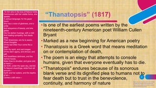 21
• Is one of the earliest poems written by the
nineteenth-century American poet William Cullen
Bryant
• Marked as a new beginning for American poetry
• Thanatopsis is a Greek word that means meditation
on or contemplation of death,
• The poem is an elegy that attempts to console
humans, given that everyone eventually has to die.
• "Thanatopsis" endures because of its sonorous
blank verse and its dignified plea to humans not to
fear death but to trust in the benevolence,
continuity, and harmony of nature https://www.encyclopedia.com/arts/e
ducational-magazines/thanatopsis
https://www.poetryfoundation.org/po
ems/50465/thanatopsis
To him who in the love of Nature holds
Communion with her visible forms, she
speaks
A various language; for his gayer
hours
She has a voice of gladness, and a
smile
And eloquence of beauty, and she
glides
Into his darker musings, with a mild
And healing sympathy, that steals
away
Their sharpness, ere he is aware.
When thoughts
Of the last bitter hour come like a
blight
Over thy spirit, and sad images
Of the stern agony, and shroud, and
pall,
And breathless darkness, and the
narrow house,
Make thee to shudder, and grow sick
at heart;—
Go forth, under the open sky, and list
To Nature’s teachings, while from all
around—
Earth and her waters, and the depths
of air—
Comes a still voice—
 