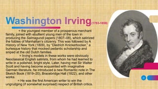= the youngest member of a prosperous merchant
family, joined with ebullient young men of the town in
producing the Salmagundi papers (1807–08), which satirized
the foibles of Manhattan’s citizenry. This was followed by A
History of New York (1809), by “Diedrich Knickerbocker,” a
burlesque history that mocked pedantic scholarship and
sniped at the old Dutch families.
= Irving’s models in these works were obviously
Neoclassical English satirists, from whom he had learned to
write in a polished, bright style. Later, having met Sir Walter
Scott and having become acquainted with imaginative
German literature, he introduced a new Romantic note in The
Sketch Book (1819–20), Bracebridge Hall (1822), and other
works.
= He was the first American writer to win the
ungrudging (if somewhat surprised) respect of British critics.
22
 