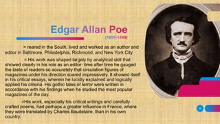 = reared in the South, lived and worked as an author and
editor in Baltimore, Philadelphia, Richmond, and New York City.
= His work was shaped largely by analytical skill that
showed clearly in his role as an editor: time after time he gauged
the taste of readers so accurately that circulation figures of
magazines under his direction soared impressively. It showed itself
in his critical essays, wherein he lucidly explained and logically
applied his criteria. His gothic tales of terror were written in
accordance with his findings when he studied the most popular
magazines of the day.
=His work, especially his critical writings and carefully
crafted poems, had perhaps a greater influence in France, where
they were translated by Charles Baudelaire, than in his own
country.
26
 