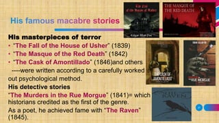 27
His masterpieces of terror
• “The Fall of the House of Usher” (1839)
• “The Masque of the Red Death” (1842)
• “The Cask of Amontillado” (1846)and others
----were written according to a carefully worked
out psychological method.
His detective stories
“The Murders in the Rue Morgue” (1841)= which
historians credited as the first of the genre.
As a poet, he achieved fame with “The Raven”
(1845).
 