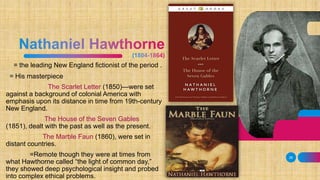 = the leading New England fictionist of the period .
= His masterpiece
The Scarlet Letter (1850)—were set
against a background of colonial America with
emphasis upon its distance in time from 19th-century
New England.
The House of the Seven Gables
(1851), dealt with the past as well as the present.
The Marble Faun (1860), were set in
distant countries.
=Remote though they were at times from
what Hawthorne called “the light of common day,”
they showed deep psychological insight and probed
into complex ethical problems.
28
 