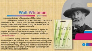 = An ardent singer of the praise of Manhattan
= He was a believer in Jacksonian democracy, in the
splendour of the common man. He was a working man, a
traveller, a self appointed nurse during the American Civil
War(1861-1865) and a poetic innovator
=Inspired by the Romantic concept of a poet as
prophet and also by the Transcendental philosophy of
Emerson, Whitman in 1855 published the first edition of
Leaves of Grass
------In this poetry collection, Whitman showed the
experiences of the common man. He uses free-flowing verse
and lines of irregular length to depict the al inclusiveness of
American Democracy. Taking that motif one step further, the
poet equates the vast range of American experience with
himself without being egotistical.
30
 