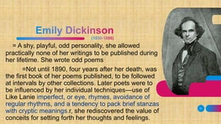 = A shy, playful, odd personality, she allowed
practically none of her writings to be published during
her lifetime. She wrote odd poems
=Not until 1890, four years after her death, was
the first book of her poems published, to be followed
at intervals by other collections. Later poets were to
be influenced by her individual techniques—use of
Like Lanie imperfect, or eye, rhymes, avoidance of
regular rhythms, and a tendency to pack brief stanzas
with cryptic meanings.r, she rediscovered the value of
conceits for setting forth her thoughts and feelings.
31
 