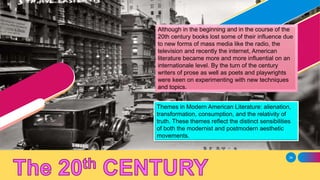 34
Although in the beginning and in the course of the
20th century books lost some of their influence due
to new forms of mass media like the radio, the
television and recently the internet, American
literature became more and more influential on an
internationale level. By the turn of the century
writers of prose as well as poets and playwrights
were keen on experimenting with new techniques
and topics.
Themes in Modern American Literature: alienation,
transformation, consumption, and the relativity of
truth. These themes reflect the distinct sensibilities
of both the modernist and postmodern aesthetic
movements.
 