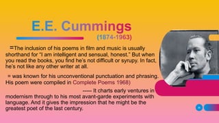 =The inclusion of his poems in film and music is usually
shorthand for “I am intelligent and sensual, honest.” But when
you read the books, you find he’s not difficult or syrupy. In fact,
he’s not like any other writer at all.
= was known for his unconventional punctuation and phrasing.
His poem were compiled in Complete Poems 1968)
----- It charts early ventures in
modernism through to his most avant-garde experiments with
language. And it gives the impression that he might be the
greatest poet of the last century. 36
 