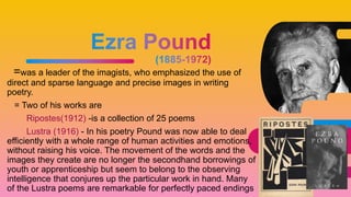 =was a leader of the imagists, who emphasized the use of
direct and sparse language and precise images in writing
poetry.
= Two of his works are
Ripostes(1912) -is a collection of 25 poems
Lustra (1916) - In his poetry Pound was now able to deal
efficiently with a whole range of human activities and emotions,
without raising his voice. The movement of the words and the
images they create are no longer the secondhand borrowings of
youth or apprenticeship but seem to belong to the observing
intelligence that conjures up the particular work in hand. Many
of the Lustra poems are remarkable for perfectly paced endings
38
 