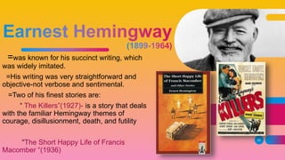 =was known for his succinct writing, which
was widely imitated.
=His writing was very straightforward and
objective-not verbose and sentimental.
=Two of his finest stories are:
“ The Killers”(1927)- is a story that deals
with the familiar Hemingway themes of
courage, disillusionment, death, and futility
“The Short Happy Life of Francis
Macomber “(1936)
40
 