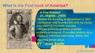 A.Thanatopsis
B.Rip van Winkle
C.The Bay Psalm
D. A True
Relation
of…Virginia…ADD A FOOTER 5
A True Relation
of…Virginia…(1608)
-Relates the founding of Jamestown in 1607
-Jamestown was founded primarily by young
men seeking economic success
- Written primarily to attract potential
colonists to America. Promoted America as a
means to individual well-being, liberty, and
improved social status.
BY : John Smith
https://owlcation.com/humanities/Ameri
cas-First-Book-The-Bay-Psalm-Book
 