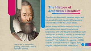 -This history of American literature begins with
the arrival of English-speaking Europeans in
what would become the United States.
-At first American literature was naturally a
colonial literature, by authors who were
Englishmen and who thought and wrote as such.
John Smith, a soldier of fortune, is credited with
initiating American literature. His chief books
included A True Relation of…Virginia…(1608)
and The Generall Historie of Virginia, New
England, and the Summer Isles (1624).
7
https://www.britannica.com/art/Ameri
can-literature/Poetry
Only a few of many works
praising America as a land of
economic promise.
 