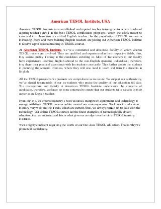 American TESOL Institute, USA
American TESOL Institute is an established and reputed teacher training center where hordes of
aspiring teachers enroll in the best TESOL certification programs, which are solely meant to
train and turn them into a certified English teacher. As the popularity of TESOL courses is
increasing, more and more budding English teachers are joining our American TESOL Institute
to receive a professional training in TESOL courses.
At American TESOL Institute, we’ve a committed and dexterous faculty in which veteran
TESOL trainers are involved. They are qualified and experienced in their respective fields, thus,
they assure quality training to the candidates enrolling in. Most of the teachers in our faculty
have experienced teaching English abroad to the non-English speaking individuals; therefore,
they share their practical experience with the students constantly. This further assists the students
in picturing the scenario overseas, where they will also land to teach and train the students in
English.
All the TESOL programs we promote are comprehensive in nature. To support our authenticity,
we’ve shared testimonials of our ex-students who praise the quality of our education till date.
The management and faculty at American TESOL Institute understands the concerns of
candidates, therefore, we leave no stone unturned to ensure that our students taste success in their
career as an English teacher.
From our end, we enforce industry’s best resources, manpower, equipments and technology to
emerge with finest TESOL courses unlike most of our contemporaries. We know the education
industry very well and the trends, which are current, thus, we always remain up-to-date with the
technology. Our online TESOL courses are the finest examples of technologically driven
education that we endorse, and this is what gives us an edge over the other TESOL training
institutes.
We’re highly confident regarding the worth of our first-class TESOL education. That is why we
promote it confidently.
 