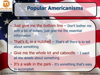 Popular Americanisms Just give me the bottom line  –  Don’t bother me with a lot of details, just give me the essential information That’s it, in a nutshell  –  That’s all there is to tell about something Give me the whole kit and caboodle  –  I want all the details about something It’s a walk in the park  –  It’s something that’s easy to accomplish 