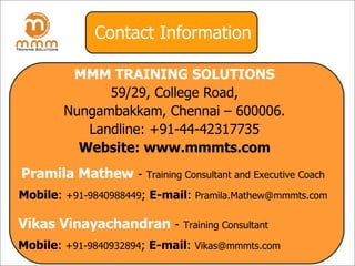 Contact Information MMM TRAINING SOLUTIONS 59/29, College Road, Nungambakkam, Chennai – 600006. Landline: +91-44-42317735 Website: www.mmmts.com Pramila Mathew   -   Training Consultant and Executive Coach Mobile :  +91-9840988449 ;  E-mail :  [email_address] Vikas Vinayachandran   -   Training Consultant Mobile :  +91-9840932894 ;  E-mail :  [email_address] 