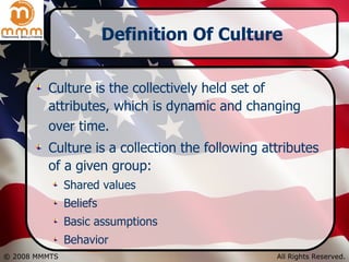 Definition Of Culture Culture is the collectively held set of attributes, which is dynamic and changing over time.   Culture is a collection the following attributes of a given group: Shared values Beliefs Basic assumptions  Behavior 