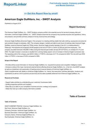 Find Industry reports, Company profiles
ReportLinker                                                                      and Market Statistics



                                              >> Get this Report Now by email!

American Eagle Outfitters, Inc. - SWOT Analysis
Published on August 2010

                                                                                                             Report Summary

The American Eagle Outfitters, Inc. - SWOT Analysis company profile is the essential source for top-level company data and
information. American Eagle Outfitters, Inc. - SWOT Analysis examines the company's key business structure and operations, history
and products, and provides summary analysis of its key revenue lines and strategy.


American Eagle Outfitters (American Eagle or 'the company') is a leading clothing retailer that sells clothing, accessories and personal
care products through its subsidiary, AEO. The company designs, markets and sells its own brand of clothing under American Eagle
Outfitters, aerie by American Eagle and 77Kids names. American Eagle primarily operates in the US. It is headquartered in
Pittsburgh, Pennsylvania and employed 39,400 people by the end of FY2010, of which 33,000 are part-time employees. The
company recorded revenues of $2,990.5 million during the financial year ended January 2010 (FY2010), an increase of 0.1% over
2009. The slight increase in revenues is resulted from a strong holiday season and an increase in America Eagle's conversion rate.
The operating profit of the company was $238.4 million in FY2010, a decrease of 21.1% compared to 2009. The net profit was $169
million in FY2010, a decrease of 5.6% compared to 2009.


Scope of the Report


- Provides all the crucial information on American Eagle Outfitters, Inc. required for business and competitor intelligence needs
- Contains a study of the major internal and external factors affecting American Eagle Outfitters, Inc. in the form of a SWOT analysis
as well as a breakdown and examination of leading product revenue streams of American Eagle Outfitters, Inc.
-Data is supplemented with details on American Eagle Outfitters, Inc. history, key executives, business description, locations and
subsidiaries as well as a list of products and services and the latest available statement from American Eagle Outfitters, Inc.


Reasons to Purchase


- Support sales activities by understanding your customers' businesses better
- Qualify prospective partners and suppliers
- Keep fully up to date on your competitors' business structure, strategy and prospects
- Obtain the most up to date company information available




                                                                                                             Table of Content

Table of Contents:


SWOT COMPANY PROFILE: American Eagle Outfitters, Inc.
Key Facts: American Eagle Outfitters, Inc.
Company Overview: American Eagle Outfitters, Inc.
Business Description: American Eagle Outfitters, Inc.
Company History: American Eagle Outfitters, Inc.
Key Employees: American Eagle Outfitters, Inc.



American Eagle Outfitters, Inc. - SWOT Analysis                                                                                   Page 1/4
 