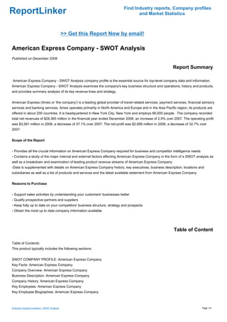 Find Industry reports, Company profiles
ReportLinker                                                                     and Market Statistics



                                           >> Get this Report Now by email!

American Express Company - SWOT Analysis
Published on December 2009

                                                                                                          Report Summary

American Express Company - SWOT Analysis company profile is the essential source for top-level company data and information.
American Express Company - SWOT Analysis examines the company's key business structure and operations, history and products,
and provides summary analysis of its key revenue lines and strategy.


American Express (Amex or 'the company') is a leading global provider of travel related services, payment services, financial advisory
services and banking services. Amex operates primarily in North America and Europe and in the Asia Pacific region; its products are
offered in about 200 countries. It is headquartered in New York City, New York and employs 66,000 people. The company recorded
total net revenues of $28,365 million in the financial year ended December 2008, an increase of 2.9% over 2007. The operating profit
was $3,581 million in 2008, a decrease of 37.1% over 2007. The net profit was $2,699 million in 2008, a decrease of 32.7% over
2007.


Scope of the Report


- Provides all the crucial information on American Express Company required for business and competitor intelligence needs
- Contains a study of the major internal and external factors affecting American Express Company in the form of a SWOT analysis as
well as a breakdown and examination of leading product revenue streams of American Express Company
-Data is supplemented with details on American Express Company history, key executives, business description, locations and
subsidiaries as well as a list of products and services and the latest available statement from American Express Company


Reasons to Purchase


- Support sales activities by understanding your customers' businesses better
- Qualify prospective partners and suppliers
- Keep fully up to date on your competitors' business structure, strategy and prospects
- Obtain the most up to date company information available




                                                                                                           Table of Content

Table of Contents:
This product typically includes the following sections:


SWOT COMPANY PROFILE: American Express Company
Key Facts: American Express Company
Company Overview: American Express Company
Business Description: American Express Company
Company History: American Express Company
Key Employees: American Express Company
Key Employee Biographies: American Express Company



American Express Company - SWOT Analysis                                                                                     Page 1/4
 