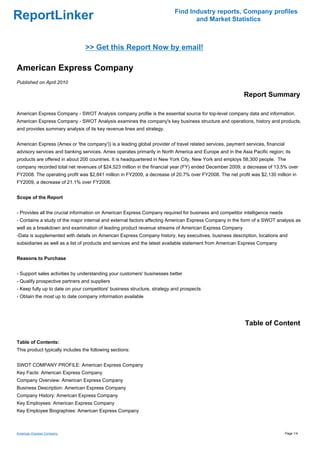 Find Industry reports, Company profiles
ReportLinker                                                                     and Market Statistics



                                 >> Get this Report Now by email!

American Express Company
Published on April 2010

                                                                                                          Report Summary

American Express Company - SWOT Analysis company profile is the essential source for top-level company data and information.
American Express Company - SWOT Analysis examines the company's key business structure and operations, history and products,
and provides summary analysis of its key revenue lines and strategy.


American Express (Amex or 'the company')) is a leading global provider of travel related services, payment services, financial
advisory services and banking services. Amex operates primarily in North America and Europe and in the Asia Pacific region; its
products are offered in about 200 countries. It is headquartered in New York City, New York and employs 58,300 people. The
company recorded total net revenues of $24,523 million in the financial year (FY) ended December 2009, a decrease of 13.5% over
FY2008. The operating profit was $2,841 million in FY2009, a decrease of 20.7% over FY2008. The net profit was $2,130 million in
FY2009, a decrease of 21.1% over FY2008.


Scope of the Report


- Provides all the crucial information on American Express Company required for business and competitor intelligence needs
- Contains a study of the major internal and external factors affecting American Express Company in the form of a SWOT analysis as
well as a breakdown and examination of leading product revenue streams of American Express Company
-Data is supplemented with details on American Express Company history, key executives, business description, locations and
subsidiaries as well as a list of products and services and the latest available statement from American Express Company


Reasons to Purchase


- Support sales activities by understanding your customers' businesses better
- Qualify prospective partners and suppliers
- Keep fully up to date on your competitors' business structure, strategy and prospects
- Obtain the most up to date company information available




                                                                                                           Table of Content

Table of Contents:
This product typically includes the following sections:


SWOT COMPANY PROFILE: American Express Company
Key Facts: American Express Company
Company Overview: American Express Company
Business Description: American Express Company
Company History: American Express Company
Key Employees: American Express Company
Key Employee Biographies: American Express Company



American Express Company                                                                                                         Page 1/4
 