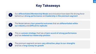 Our differentiated Membership Model and innovation have been the driving force
behind our strong performance and leadership in the premium segment
Key Takeaways
The Model delivers four powerful outcomes that are differentiated within
our industry and difficult to replicate
This is a proven strategy that has a track record of strong performance
and has widened our leadership position
The premium segment remains very attractive, plays to our strengths
and has a long runway for growth
1
2
3
4
13
 