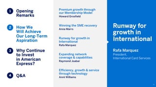 Opening
Remarks
How We
Will Achieve
Our Long-Term
Aspiration
Why Continue
to Invest
in American
Express?
Q&A
72
1
2
3
4
Premium growth through
our Membership Model
Howard Grosfield
Winning the SME recovery
Anna Marrs
Runway for growth in
International
Rafa Marquez
Expanding network
coverage & capabilities
Raymond Joabar
Efficiency, growth & service
through technology
Anré Williams
Runway for
growth in
International
Rafa Marquez
President,
International Card Services
 