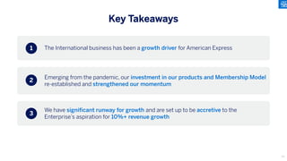 The International business has been a growth driver for American Express
Emerging from the pandemic, our investment in our products and Membership Model
re-established and strengthened our momentum
We have significant runway for growth and are set up to be accretive to the
Enterprise’s aspiration for 10%+ revenue growth
1
2
3
Key Takeaways
73
 