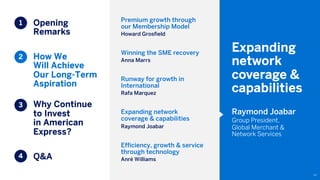 Opening
Remarks
How We
Will Achieve
Our Long-Term
Aspiration
Why Continue
to Invest
in American
Express?
Q&A
97
1
2
3
4
Expanding
network
coverage &
capabilities
Raymond Joabar
Group President,
Global Merchant &
Network Services
Premium growth through
our Membership Model
Howard Grosfield
Winning the SME recovery
Anna Marrs
Runway for growth in
International
Rafa Marquez
Expanding network
coverage & capabilities
Raymond Joabar
Efficiency, growth & service
through technology
Anré Williams
 
