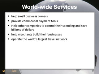 World-wide Services
 help small business owners
 provide commercial payment tools
 Help other companies to control their spending and save
  billions of dollars
 help merchants build their businesses
 operate the world’s largest travel network
 