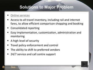 Solutions to Major Problem
 Online services
 Access to all travel inventory, including rail and internet
  fares, to allow efficient comparison shopping and booking
 Consolidated reporting
 Easy implementation, customization, administration and
  monitoring
 A high level of security
 Travel policy enforcement and control
 The ability to shift to preferred vendors
 24/7 service and call centre support
 