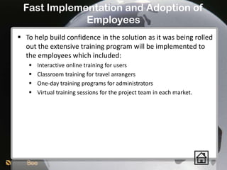 Fast Implementation and Adoption of
             Employees
 To help build confidence in the solution as it was being rolled
  out the extensive training program will be implemented to
  the employees which included:
      Interactive online training for users
      Classroom training for travel arrangers
      One-day training programs for administrators
      Virtual training sessions for the project team in each market.
 