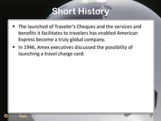 Short History
 The launched of Traveler’s Cheques and the services and
  benefits it facilitates to travelers has enabled American
  Express become a truly global company.
 In 1946, Amex executives discussed the possibility of
  launching a travel charge card.
 