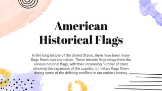 American
Historical Flags
In the long history of the United States, there have been many
ﬂags ﬂown over our nation. These historic ﬂags range from the
various national ﬂags, with their increasing number of stars
showing the expansion of the country, to military ﬂags ﬂown
during some of the deﬁning conﬂicts in our nation's history.
 