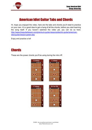 Song: American Idiot
                                                                                   Group: Green Day




          American Idiot Guitar Tabs and Chords
Hi, hope you enjoyed the video, here are the tabs and chords you’ll need to practice
on your own. It’s a good idea to get a hang of all the chords, before you start learning
the song itself. If you haven’t watched the video yet, you can do so here:
http://www.theguitarlesson.com/premium-guitar-lessons/electric-guitar/american-
idiot-guitar-lesson-green-day

Enjoy and practice a lot!




Chords
These are the power chords you’ll be using during the intro riff:




                            ©2009 - Any use without permission is prohibited.
                                      www.TheGuitarLesson.com
 