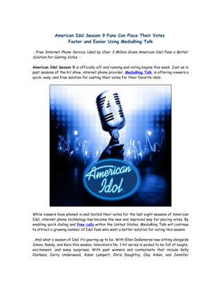 American Idol Season 9 Fans Can Place Their Votes
                   Faster and Easier Using MediaRing Talk

- Free Internet Phone Service Used by Over 3 Million Gives American Idol Fans a Better
Solution for Casting Votes. -

American Idol Season 9 is officially off and running and voting begins this week. Just as in
past seasons of the hit show, internet phone provider, MediaRing Talk, is offering viewers a
quick, easy, and free solution for casting their votes for their favorite idols.




While viewers have phoned in and texted their votes for the last eight seasons of American
Idol, internet phone technology has become the new and improved way for placing votes. By
enabling quick dialing and free calls within the United States, MediaRing Talk will continue
to attract a growing number of Idol fans who want a better solution for voting this season.

…And what a season of Idol it’s gearing up to be. With Ellen DeGeneres now sitting alongside
Simon, Randy, and Kara this season, television’s No. 1 hit series is poised to be full of laughs,
excitement, and many surprises. With past winners and contestants that include Kelly
Clarkson, Carry Underwood, Adam Lampert, Chris Daughtry, Clay Aiken, and Jennifer
 
