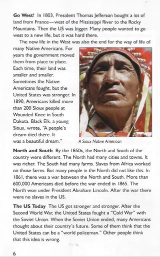 Go West! In 1803, President Thomas Jefferson bought a lot of
land from France— west of the Mississippi River to the Rocky
Mountains. Then the US was bigger. Many people wanted to go
west to a new life, but it was hard there.
The new life in the W est was also the end for the way of life of
many Native Americans. For
years the government moved
them from place to place.
Each time, their land was
smaller and smaller.
Sometimes the Native
Americans fought, but the
United States was stronger. In
1890, Americans killed more
than 200 Sioux people at
Wounded Knee in South
Dakota. Black Elk, a young
Sioux, wrote, “A people’s
dream died there. It
was a beautiful dream.” A Sioux Native American
North and South By the 1850s, the North and South of the
country were different. The North had many cities and towns. It
was richer. The South had many farms. Slaves from Africa worked
on those farms. But many people in the North did not like this. In
1861, there was a war between the North and South. More than
600,000 Americans died before the war ended in 1865. The
North won under President Abraham Lincoln. After the war there
were no slaves in the US.
The U S Today The US got stronger and stronger. After the
Second W orld War, the United States fought a “ Cold W ar” with
the Soviet Union. When the Soviet Union ended, many Americans
thought about their country’s future. Some of them think that the
United States can be a “world policeman.” O ther people think
that this idea is wrong.
 