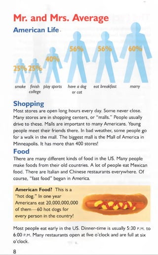 Shopping
Most stores are open long hours every day. Some never close.
Many stores are in shopping centers, or “ malls.” People usually
drive to these. Malls are important to many Americans. Young
people meet their friends there. In bad weather, some people go
for a walk in the mall. The biggest mall is the Mall of America in
Minneapolis. It has more than 400 stores!
Food
There are many different kinds of food in the US. Many people
make foods from their old countries. A lot of people eat Mexican
food. There are Italian and Chinese restaurants everywhere. O f
course, “ fast food” began in America.
Am erican Food? This is a
“ hot dog.” In one year
Americans eat 20,000,000,000
of them— 60 hot dogs for
every person in the country!
Most people eat early in the US. Dinner-time is usually 5:30 p.m. to
6:00 p.m. Many restaurants open at five o’clock and are full at six
o’clock.
 