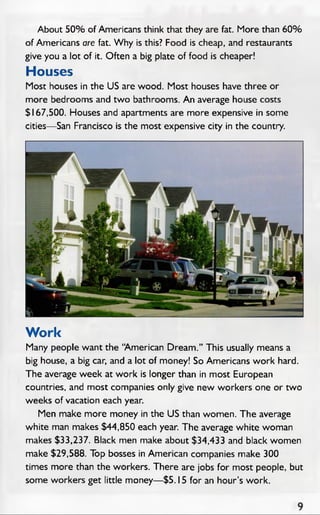 About 50% of Americans think that they are fat. More than 60%
of Americans are fat. W hy is this? Food is cheap, and restaurants
give you a lot of it. Often a big plate of food is cheaper!
Houses
Most houses in the US are wood. Most houses have three or
more bedrooms and two bathrooms. An average house costs
$167,500. Houses and apartments are more expensive in some
cities— San Francisco is the most expensive city in the country.
Work
Many people want the “American Dream.” This usually means a
big house, a big car, and a lot of money! So Americans work hard.
The average week at work is longer than in most European
countries, and most companies only give new workers one or two
weeks of vacation each year.
Men make more money in the US than women. The average
white man makes $44,850 each year. The average white woman
makes $33,237. Black men make about $34,433 and black women
make $29,588. Top bosses in American companies make 300
times more than the workers. There are jobs for most people, but
some workers get little money— $5.15 for an hour’s work.
 