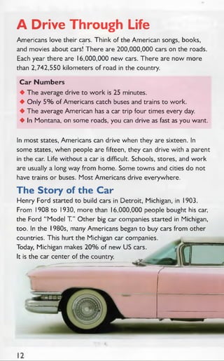 A Drive Through Life
Americans love their cars. Think of the American songs, books,
and movies about cars! There are 200,000,000 cars on the roads.
Each year there are 16,000,000 new cars. There are now more
than 2,742,550 kilometers of road in the country.
Car Num bers
♦ The average drive to work is 25 minutes.
♦ Only 5 % of Americans catch buses and trains to work.
♦ The average American has a car trip four times every day.
♦ In Montana, on some roads, you can drive as fast as you want.
In most states, Americans can drive when they are sixteen. In
some states, when people are fifteen, they can drive with a parent
in the car. Life without a car is difficult. Schools, stores, and work
are usually a long way from home. Some towns and cities do not
have trains or buses. Most Americans drive everywhere.
The Story of the Car
Henry Ford started to build cars in Detroit, Michigan, in 1903.
From 1908 to 1930, more than 16,000,000 people bought his car,
the Ford “ Model T.” Other big car companies started in Michigan,
too. In the 1980s, many Americans began to buy cars from other
countries. This hurt the Michigan car companies.
Today, Michigan makes 2 0 % of new US cars.
It is the car center of the country.
 