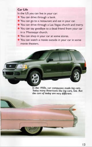 Car Life
In the US you can live in your car:
♦ You can drive through a bank.
♦ You can go to a restaurant and eat in your car.
♦ You can drive through a Las Vegas church and marry.
♦ You can say goodbye to a dead friend from your car
in a Mississippi church.
♦ You can shop in your car at some stores.
♦ You can watch a movie outside in your car in some
movie theaters.
In the 1950s, car companies made big cars.
Today many Americans like big cars, too. But
the cars of today are very different.
 