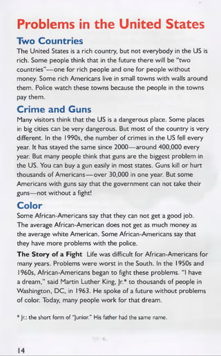 Problems in the United States
Two Countries
The United States is a rich country, but not everybody in the US is
rich. Some people think that in the future there will be “two
countries”— one for rich people and one for people without
money. Some rich Americans live in small towns with walls around
them. Police watch these towns because the people in the towns
pay them.
Crime and Guns
Many visitors think that the US is a dangerous place. Some places
in big cities can be very dangerous. But most of the country is very
different. In the 1990s, the number of crimes in the US fell every
year. It has stayed the same since 2000— around 400,000 every
year. But many people think that guns are the biggest problem in
the US. You can buy a gun easily in most states. Guns kill or hurt
thousands of Americans— over 30,000 in one year. But some
Americans with guns say that the government can not take their
guns— not without a fight!
Color
Some African-Americans say that they can not get a good job.
The average African-American does not get as much money as
the average white American. Some African-Americans say that
they have more problems with the police.
The Sto ry of a Fight Life was difficult for African-Americans for
many years. Problems w ere worst in the South. In the 1950s and
1960s, African-Americans began to fight these problems. “ I have
a dream,” said Martin Luther King, Jr.* to thousands of people in
Washington, DC, in 1963. He spoke of a future without problems
of color. Today, many people work for that dream.
* Jr.: the short form of “Junior.” His father had the same name.
 
