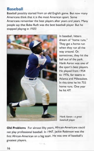 Baseball
Baseball possibly started from an old English game. But now many
Americans think that it,is the most American sport. Some
Americans remember the best players after years and years. Many
people say that Babe Ruth was the best baseball player. But he
stopped playing in 1935!
In baseball, hitters
dream of “ home runs.”
They get a home run
when they run all the
way around. Or,
sometimes, they hit the
ball out of the park.
Hank Aaron was one of
the sport’s best players.
He played from 1954
to 1976, for teams in
Atlanta and Milwaukee.
In this time he hit 755
home runs. One year
he hit 47!
Hank Aaron— a great
baseball player
Old Problem s For almost fifty years, African-Americans could
not play professional baseball. In 1947, Jackie Robinson was the
first African-American on a big team. He was one of baseball’s
greatest players.
 