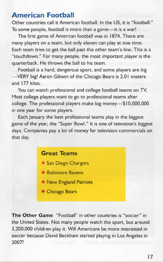 American Football
Other countries call it American football. In the US, it is “ football.”
To some people, football is more than a game— it is a war!
The first game of American football was in 1874. There are
many players on a team, but only eleven can play at one time.
Each team tries to get the ball past the other team’s line. This is a
“touchdown.” For many people, the most important player is the
quarterback. He throws the ball to his team.
Football is a hard, dangerous sport, and some players are big
— VERY big! Aaron Gibson of the Chicago Bears is 2.01 meters
and 177 kilos.
You can watch professional and college football teams on TV.
Most college players want to go to professional teams after
college. The professional players make big money— $ 10,000,000
in one year for some players.
Each January the best professional teams play in the biggest
game of the year, the “Super Bowl.” It is one of television’s biggest
days. Companies pay a lot of money for television commercials on
that day.
Great Teams
♦ San Diego Chargers
♦ Baltimore Ravens
♦ N ew England Patriots
♦ Chicago Bears
The O ther Gam e "Football” in other countries is “soccer” in
the United States. Not many people watch the sport, but around
3,200,000 children play it. W ill Americans be more interested in
soccer because David Beckham started playing in Los Angeles in
2007?
 