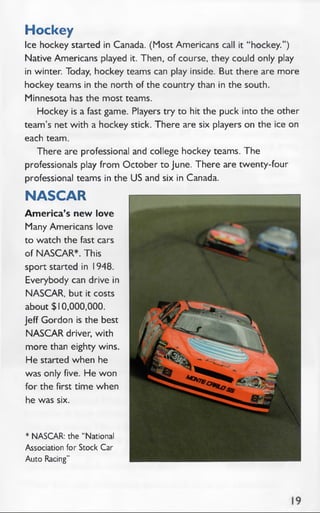 Hockey
Ice hockey started in Canada. (Most Americans call it “ hockey.”)
Native Americans played it. Then, of course, they could only play
in winter. Today, hockey teams can play inside. But there are more
hockey teams in the north of the country than in the south.
Minnesota has the most teams.
Hockey is a fast game. Players try to hit the puck into the other
team’s net with a hockey stick. There are six players on the ice on
each team.
There are professional and college hockey teams. The
professionals play from October to June. There are twenty-four
professional teams in the US and six in Canada.
NASCAR
Am erica’s new love
Many Americans love
to watch the fast cars
of NASCAR*. This
sport started in 1948.
Everybody can drive in
NASCAR, but it costs
about $10,000,000.
Jeff Gordon is the best
NASCAR driver, with
more than eighty wins.
He started when he
was only five. He won
for the first time when
he was six.
* NASCAR: the “National
Association for Stock Car
Auto Racing”
 